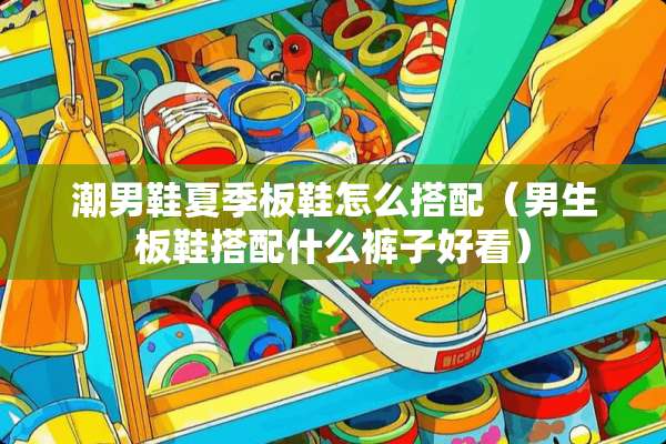 潮男鞋夏季板鞋怎么搭配（男生板鞋搭配什么裤子好看）