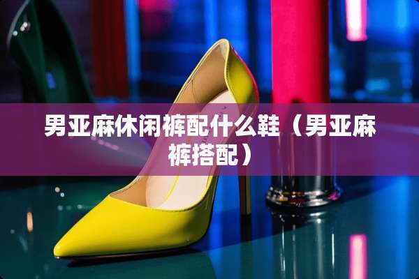 男亚麻休闲裤配什么鞋（男亚麻裤搭配）