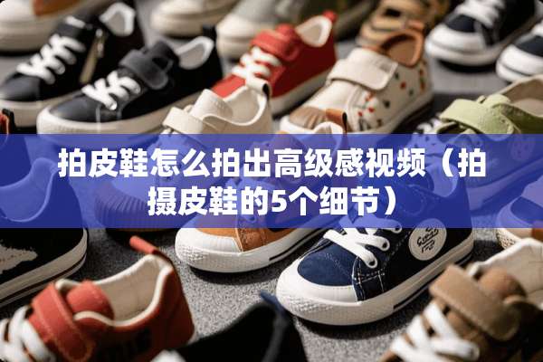 拍皮鞋怎么拍出高级感视频（拍摄皮鞋的5个细节）