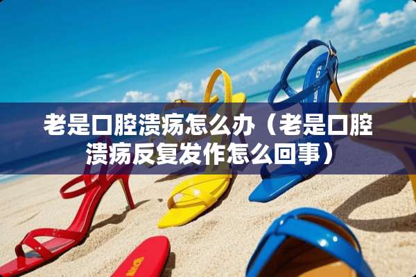 老是口腔溃疡怎么办（老是口腔溃疡反复发作怎么回事）