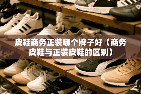 皮鞋商务正装哪个牌子好（商务皮鞋与正装皮鞋的区别）