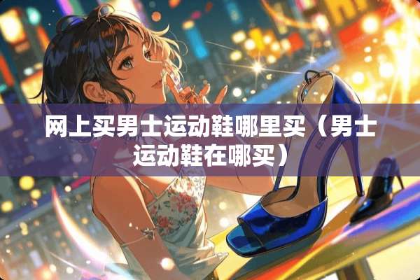 网上买男士运动鞋哪里买（男士运动鞋在哪买）