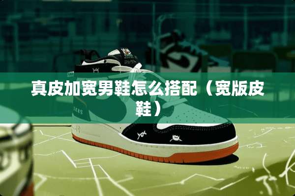 真皮加宽男鞋怎么搭配（宽版皮鞋）