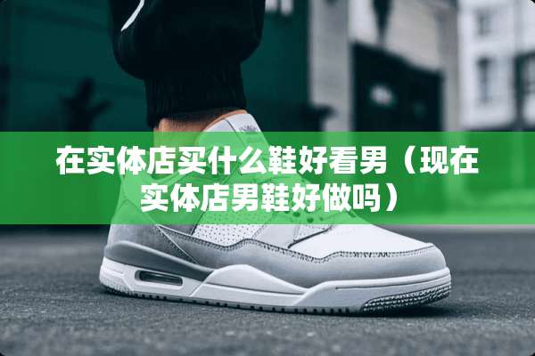 在实体店买什么鞋好看男（现在实体店男鞋好做吗）