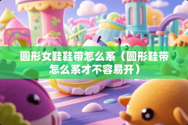 圆形女鞋鞋带怎么系（圆形鞋带怎么系才不容易开）