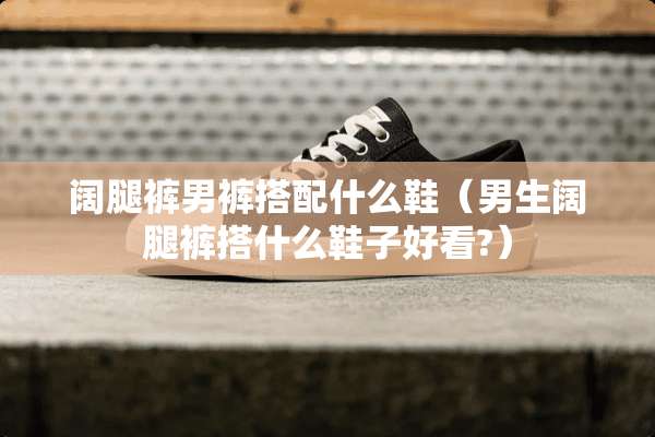 阔腿裤男裤搭配什么鞋（男生阔腿裤搭什么鞋子好看?）