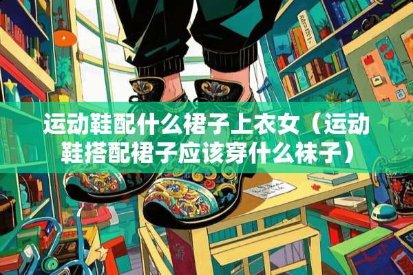运动鞋配什么裙子上衣女（运动鞋搭配裙子应该穿什么袜子）