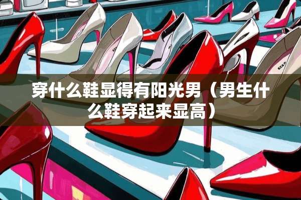 穿什么鞋显得有阳光男（男生什么鞋穿起来显高）