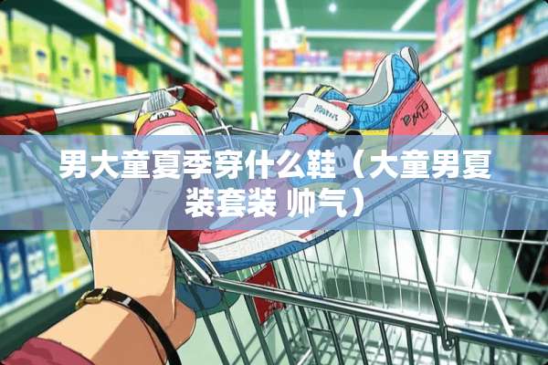 男大童夏季穿什么鞋（大童男夏装套装 帅气）