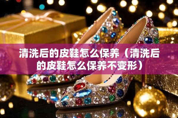 清洗后的皮鞋怎么保养（清洗后的皮鞋怎么保养不变形）