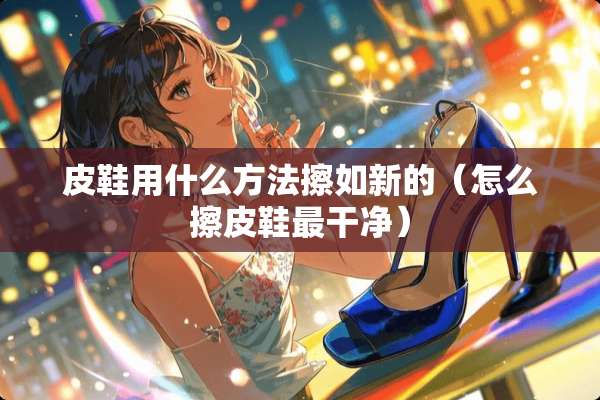 皮鞋用什么方法擦如新的（怎么擦皮鞋最干净）