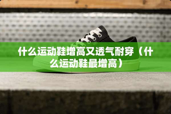 什么运动鞋增高又透气耐穿（什么运动鞋最增高）