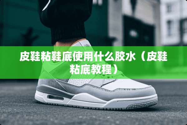 皮鞋粘鞋底使用什么胶水（皮鞋粘底教程）