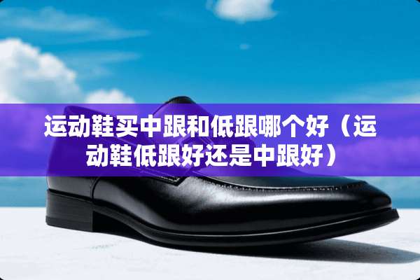 运动鞋买中跟和低跟哪个好（运动鞋低跟好还是中跟好）