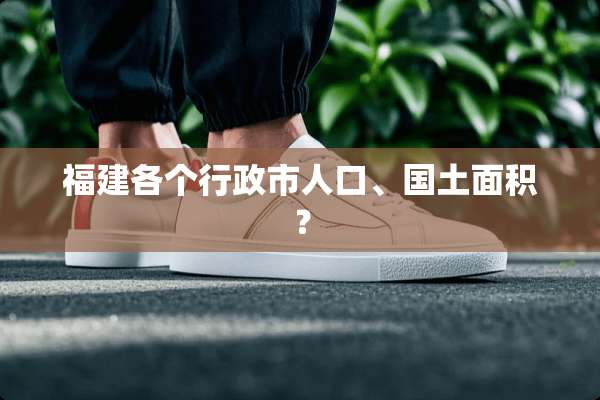 福建各个行政市人口、国土面积？