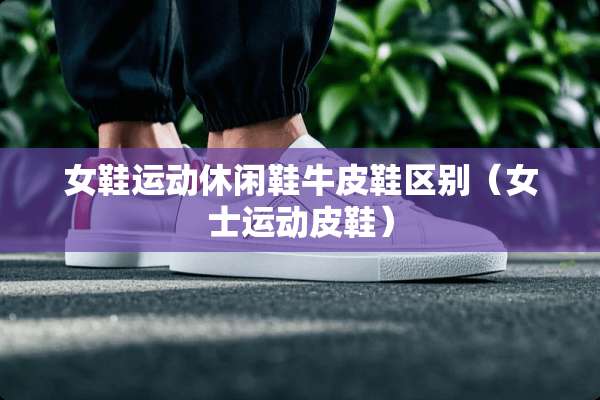 女鞋运动休闲鞋牛皮鞋区别（女士运动皮鞋）