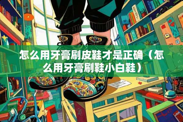 怎么用牙膏刷皮鞋才是正确（怎么用牙膏刷鞋小白鞋）