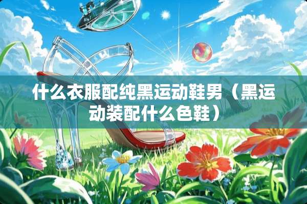 什么衣服配纯黑运动鞋男（黑运动装配什么色鞋）