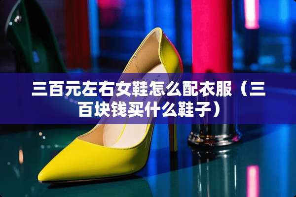 三百元左右女鞋怎么配衣服（三百块钱买什么鞋子）