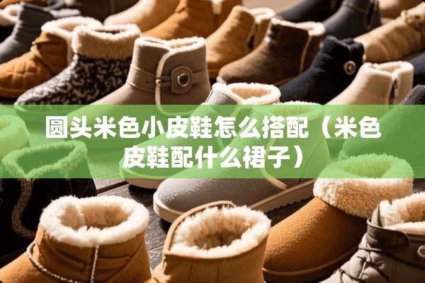 圆头米色小皮鞋怎么搭配（米色皮鞋配什么裙子）