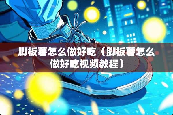 脚板薯怎么做好吃（脚板薯怎么做好吃视频教程）