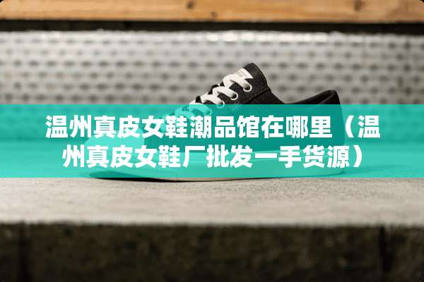温州真皮女鞋潮品馆在哪里（温州真皮女鞋厂批发一手货源）
