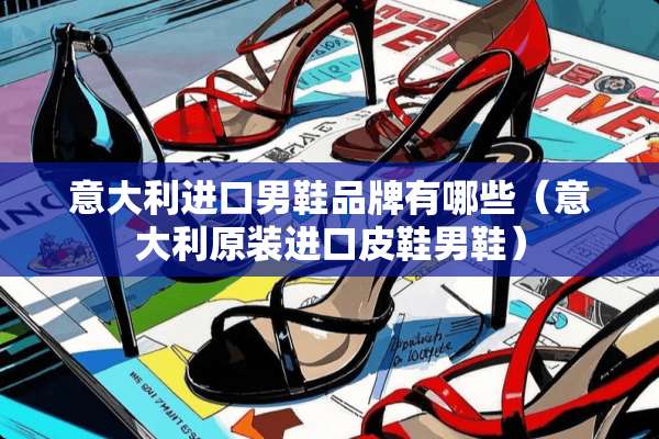意大利进口男鞋品牌有哪些（意大利原装进口皮鞋男鞋）