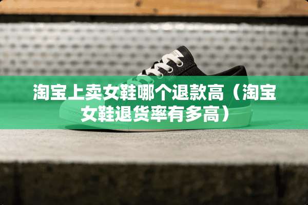 淘宝上卖女鞋哪个退款高（淘宝女鞋退货率有多高）