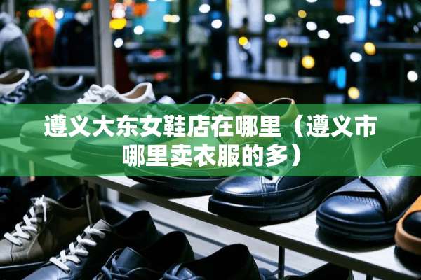 遵义大东女鞋店在哪里（遵义市哪里卖衣服的多）