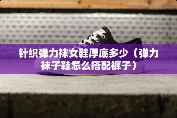 针织弹力袜女鞋厚底多少（弹力袜子鞋怎么搭配裤子）