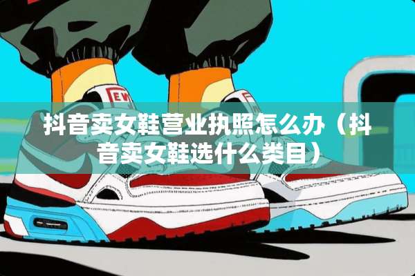 抖音卖女鞋营业执照怎么办（抖音卖女鞋选什么类目）