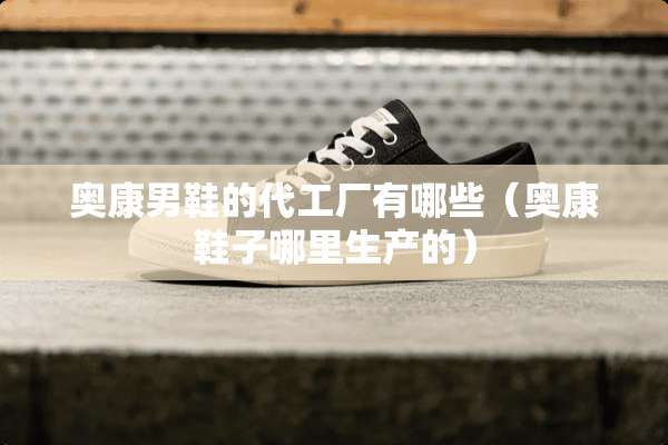 奥康男鞋的代工厂有哪些（奥康鞋子哪里生产的）