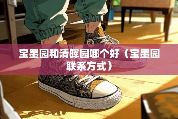 宝墨园和清晖园哪个好（宝墨园联系方式）