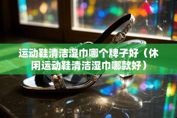 运动鞋清洁湿巾哪个牌子好（休闲运动鞋清洁湿巾哪款好）