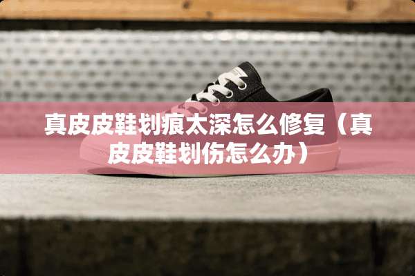 真皮皮鞋划痕太深怎么修复（真皮皮鞋划伤怎么办）