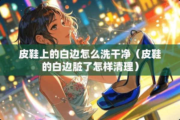 皮鞋上的白边怎么洗干净（皮鞋的白边脏了怎样清理）