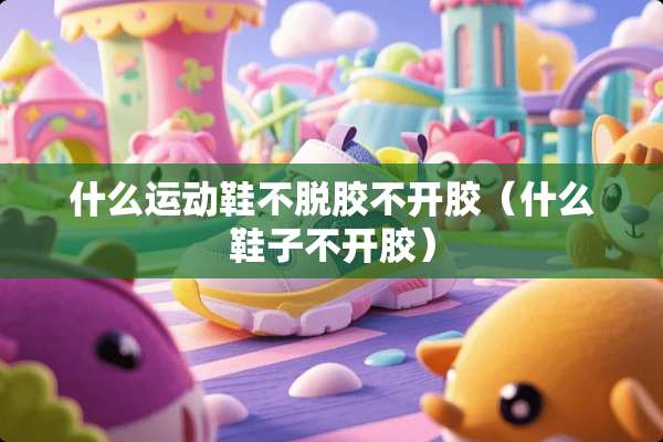 什么运动鞋不脱胶不开胶（什么鞋子不开胶）