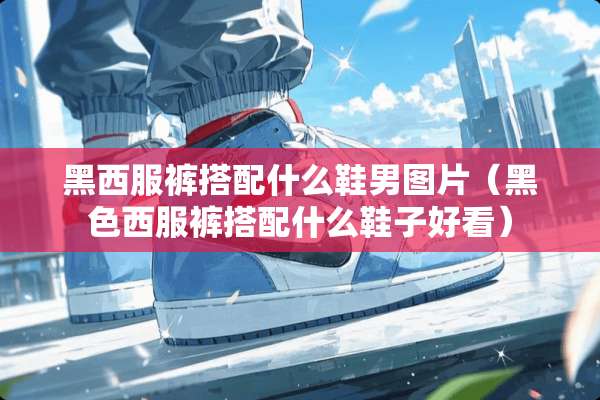 黑西服裤搭配什么鞋男图片（黑色西服裤搭配什么鞋子好看）