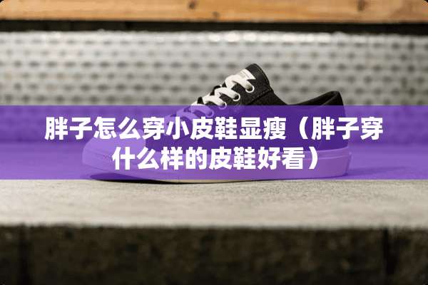 胖子怎么穿小皮鞋显瘦（胖子穿什么样的皮鞋好看）