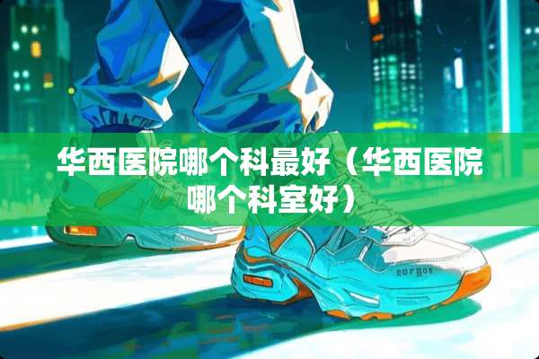 华西医院哪个科最好（华西医院哪个科室好）