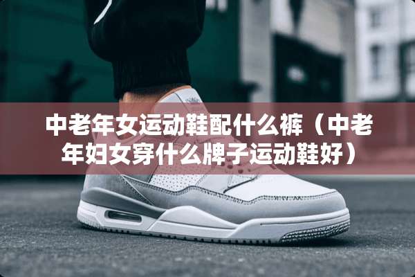 中老年女运动鞋配什么裤（中老年妇女穿什么牌子运动鞋好）