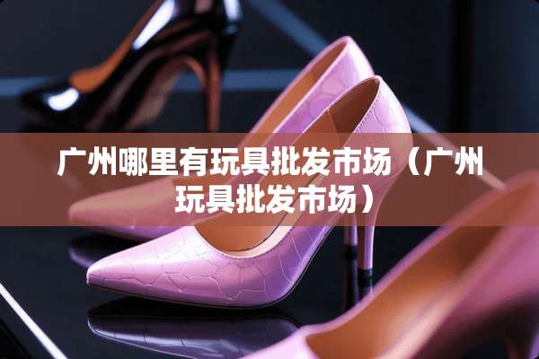 广州哪里有玩具批发市场（广州 玩具批发市场）