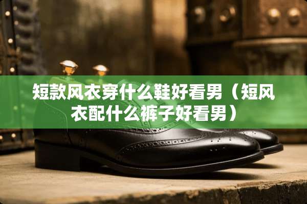 短款风衣穿什么鞋好看男（短风衣配什么裤子好看男）