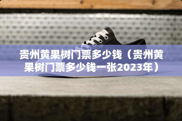 贵州黄果树门票多少钱（贵州黄果树门票多少钱一张2023年）