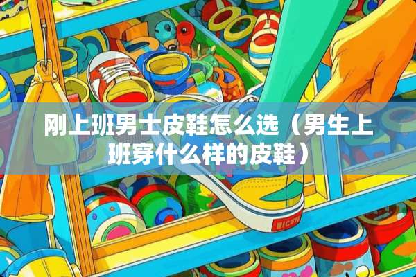 刚上班男士皮鞋怎么选（男生上班穿什么样的皮鞋）