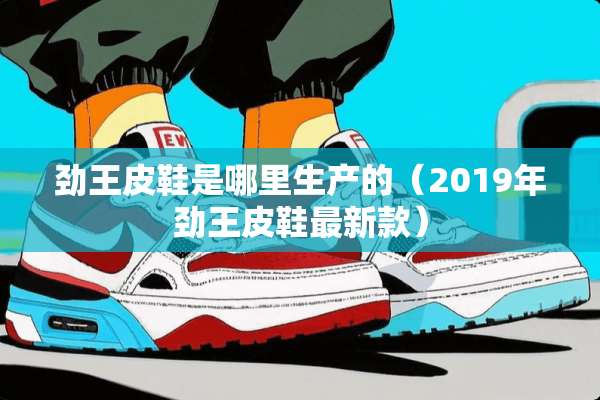 劲王皮鞋是哪里生产的（2019年劲王皮鞋最新款）