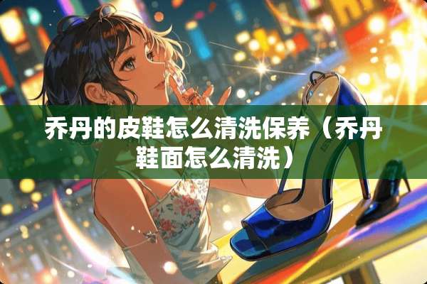 乔丹的皮鞋怎么清洗保养（乔丹鞋面怎么清洗）