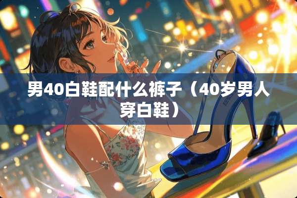 男40白鞋配什么裤子（40岁男人穿白鞋）