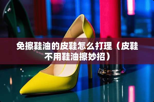 免擦鞋油的皮鞋怎么打理（皮鞋不用鞋油擦妙招）