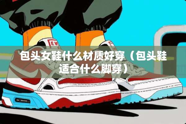 包头女鞋什么材质好穿（包头鞋适合什么脚穿）